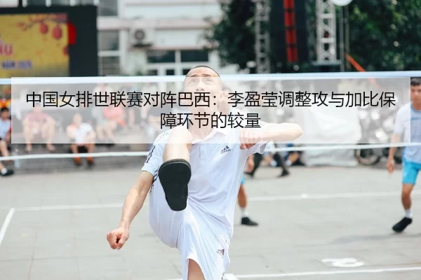 中国女排世联赛对阵巴西：李盈莹调整攻与加比保障环节的较量