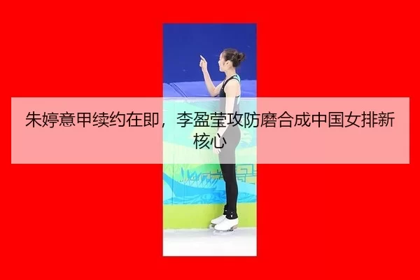 朱婷意甲续约在即，李盈莹攻防磨合成中国女排新核心